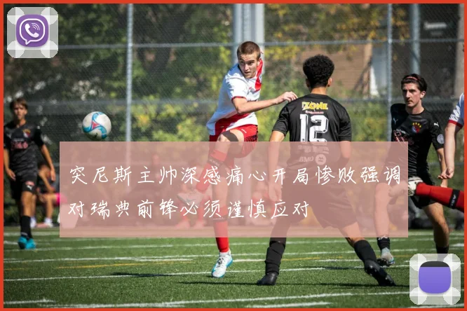 突尼斯主帅深感痛心开局惨败强调对瑞典前锋必须谨慎应对