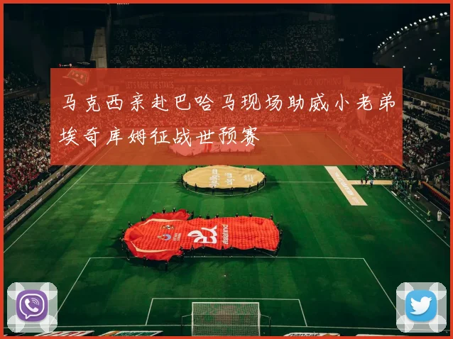 马克西亲赴巴哈马现场助威小老弟埃奇库姆征战世预赛