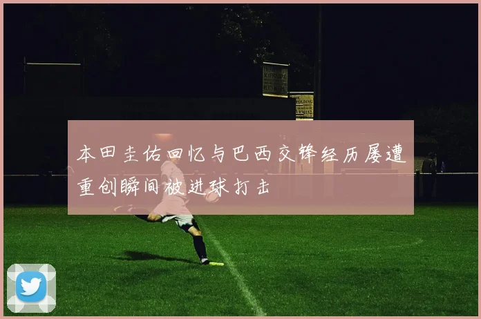 本田圭佑回忆与巴西交锋经历屡遭重创瞬间被进球打击
