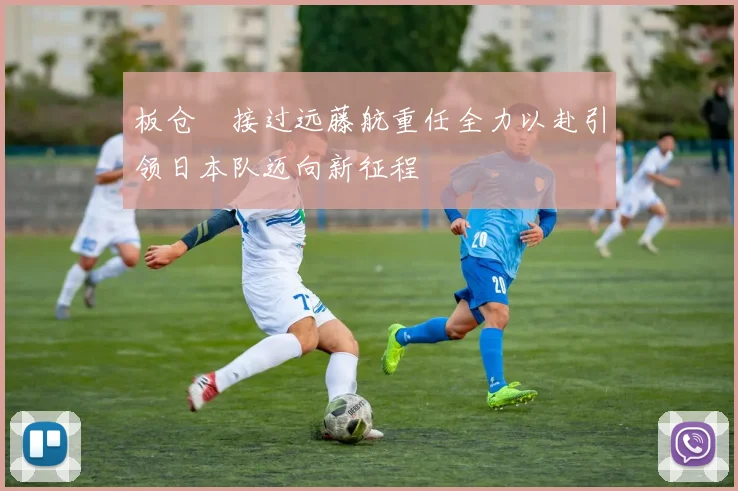 板仓滉接过远藤航重任全力以赴引领日本队迈向新征程
