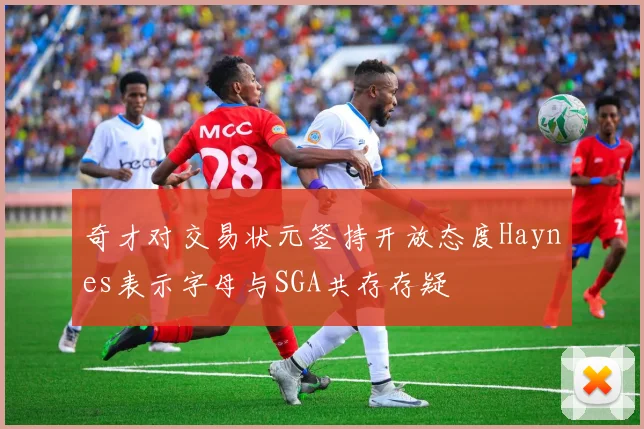 奇才对交易状元签持开放态度Haynes表示字母与SGA共存存疑