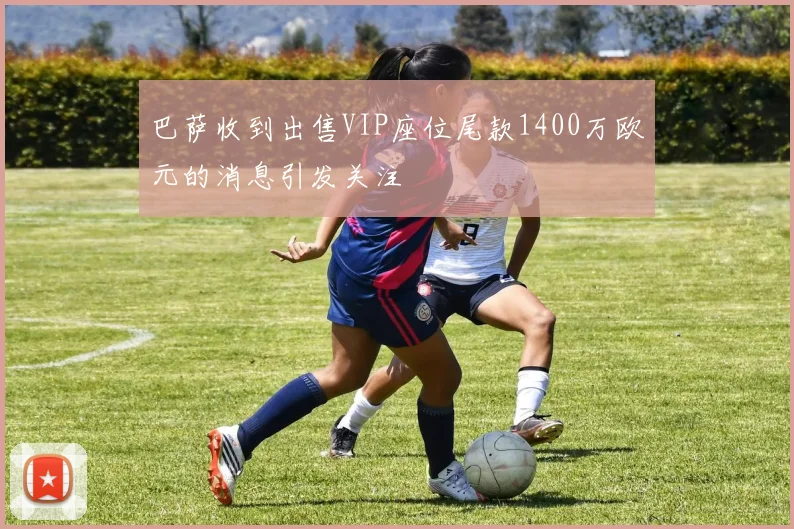 巴萨收到出售VIP座位尾款1400万欧元的消息引发关注
