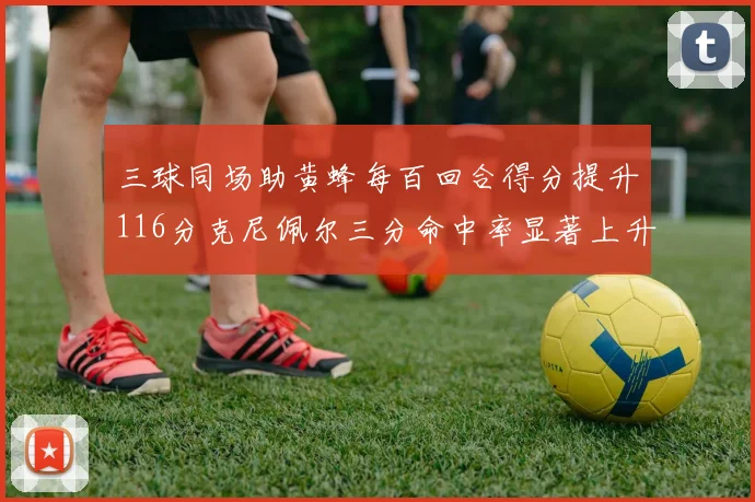 三球同场助黄蜂每百回合得分提升116分克尼佩尔三分命中率显著上升近10