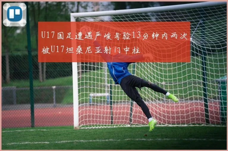 U17国足遭遇严峻考验13分钟内两次被U17坦桑尼亚射门中柱
