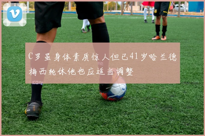 C罗虽身体素质惊人但已41岁哈兰德梅西轮休他也应适当调整