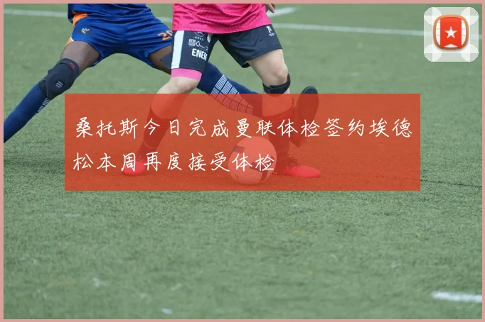 桑托斯今日完成曼联体检签约埃德松本周再度接受体检