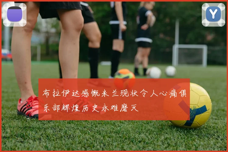 布拉伊达感慨米兰现状令人心痛俱乐部辉煌历史永难磨灭