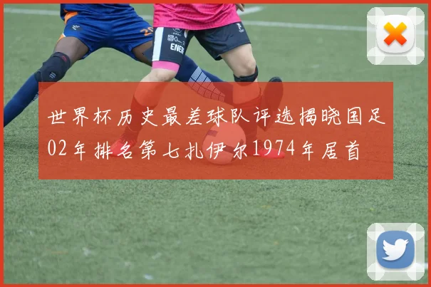 世界杯历史最差球队评选揭晓国足02年排名第七扎伊尔1974年居首